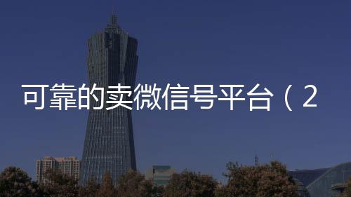 可靠的卖微信号平台回收vx号（2020卖微信号的有什么平台）